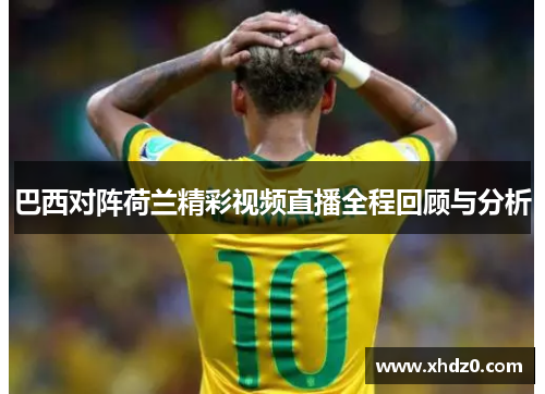巴西对阵荷兰精彩视频直播全程回顾与分析
